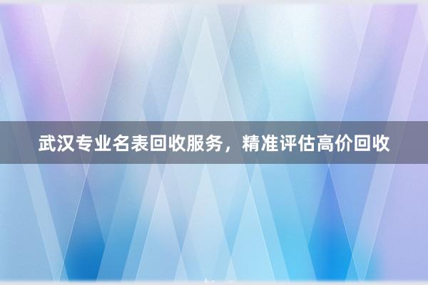 武汉专业名表回收服务，精准评估高价回收