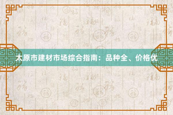 太原市建材市场综合指南：品种全、价格优