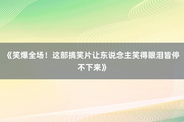 《笑爆全场！这部搞笑片让东说念主笑得眼泪皆停不下来》